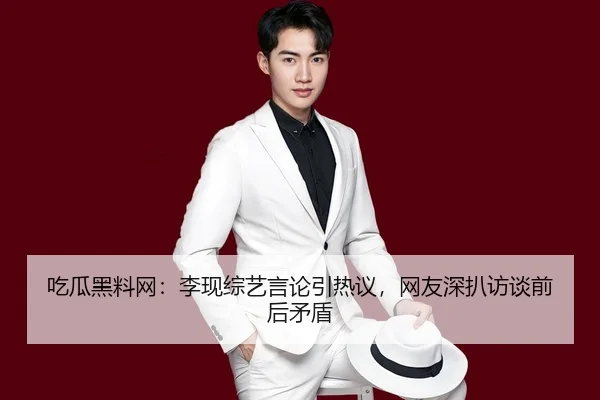 吃瓜黑料网：李现综艺言论引热议，网友深扒访谈前后矛盾